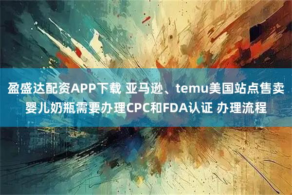 盈盛达配资APP下载 亚马逊、temu美国站点售卖婴儿奶瓶需要办理CPC和FDA认证 办理流程