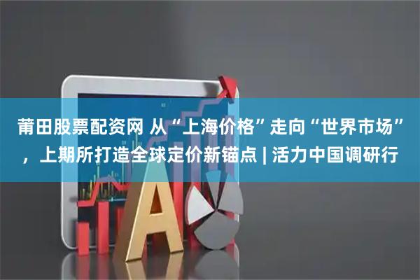 莆田股票配资网 从“上海价格”走向“世界市场”，上期所打造全球定价新锚点 | 活力中国调研行