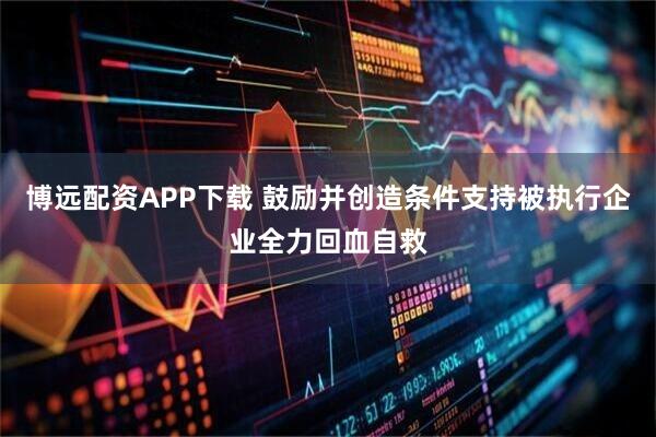 博远配资APP下载 鼓励并创造条件支持被执行企业全力回血自救