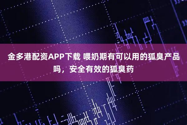金多港配资APP下载 喂奶期有可以用的狐臭产品吗，安全有效的狐臭药
