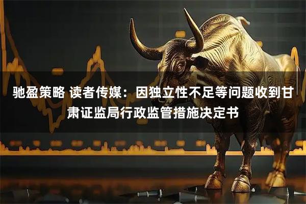 驰盈策略 读者传媒:因独立性不足等问题收到甘肃证监局行政监管措施决定书