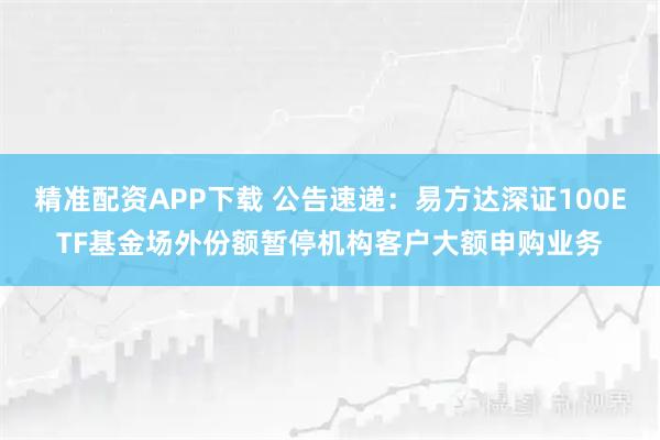 精准配资APP下载 公告速递:易方达深证100ETF基金场外份额暂停机构客户大额申购业务