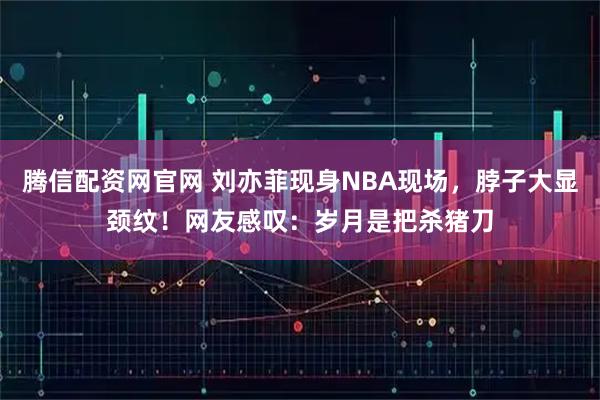 腾信配资网官网 刘亦菲现身NBA现场，脖子大显颈纹！网友感叹：岁月是把杀猪刀