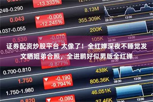 证券配资炒股平台 太像了!全红婵深夜不睡觉发文晒姐弟合照,全进鹏好似男版全红婵
