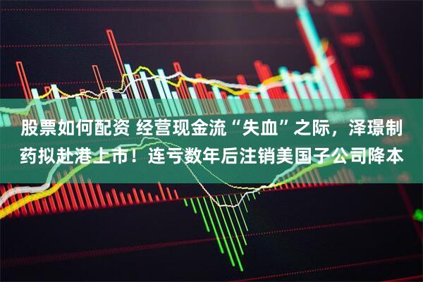 股票如何配资 经营现金流“失血”之际，泽璟制药拟赴港上市！连亏数年后注销美国子公司降本