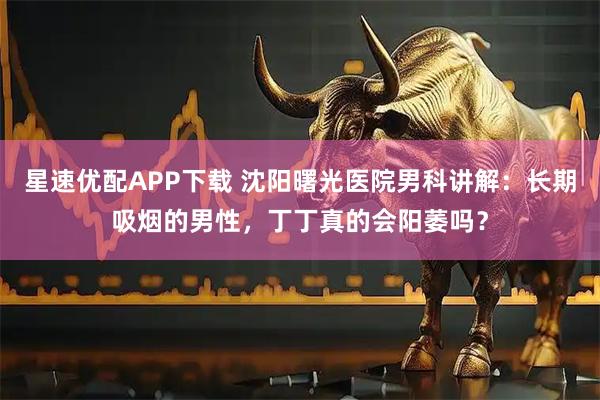 星速优配APP下载 沈阳曙光医院男科讲解：长期吸烟的男性，丁丁真的会阳萎吗？