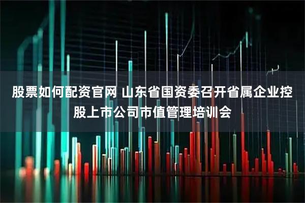 股票如何配资官网 山东省国资委召开省属企业控股上市公司市值管理培训会