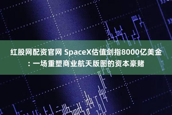 红股网配资官网 SpaceX估值剑指8000亿美金: 一场重塑商业航天版图的资本豪赌