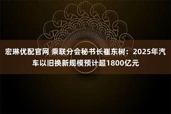 宏琳优配官网 乘联分会秘书长崔东树:2025年汽车以旧换新规模预计超1800亿元