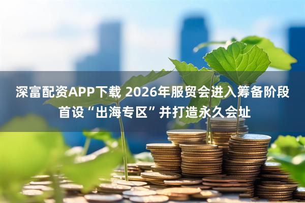 深富配资APP下载 2026年服贸会进入筹备阶段 首设“出海专区”并打造永久会址