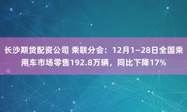 长沙期货配资公司 乘联分会：12月1—28日全国乘用车市场零售192.8万辆，同比下降17%