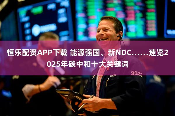 恒乐配资APP下载 能源强国、新NDC……速览2025年碳中和十大关键词