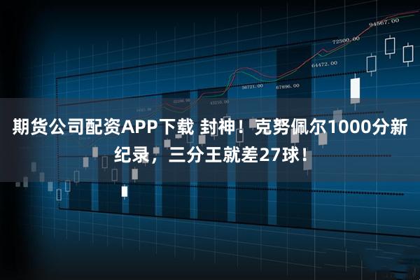 期货公司配资APP下载 封神！克努佩尔1000分新纪录，三分王就差27球！
