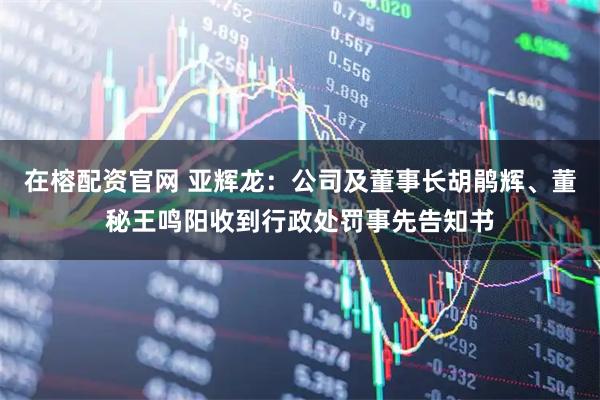 在榕配资官网 亚辉龙：公司及董事长胡鹃辉、董秘王鸣阳收到行政处罚事先告知书
