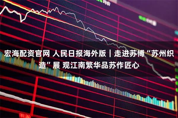 宏海配资官网 人民日报海外版｜走进苏博“苏州织造”展 观江南繁华品苏作匠心