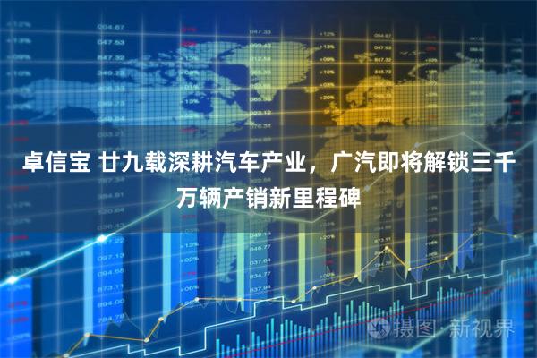 卓信宝 廿九载深耕汽车产业,广汽即将解锁三千万辆产销新里程碑