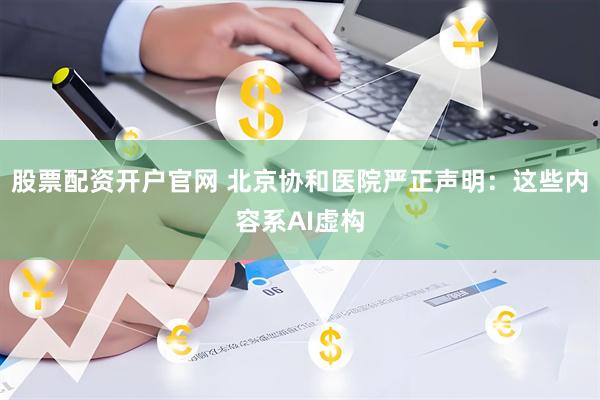 股票配资开户官网 北京协和医院严正声明：这些内容系AI虚构