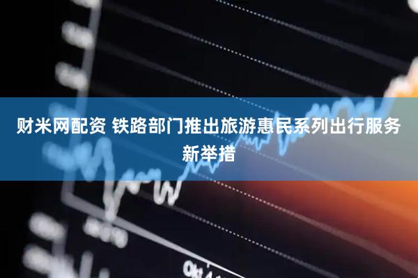 财米网配资 铁路部门推出旅游惠民系列出行服务新举措